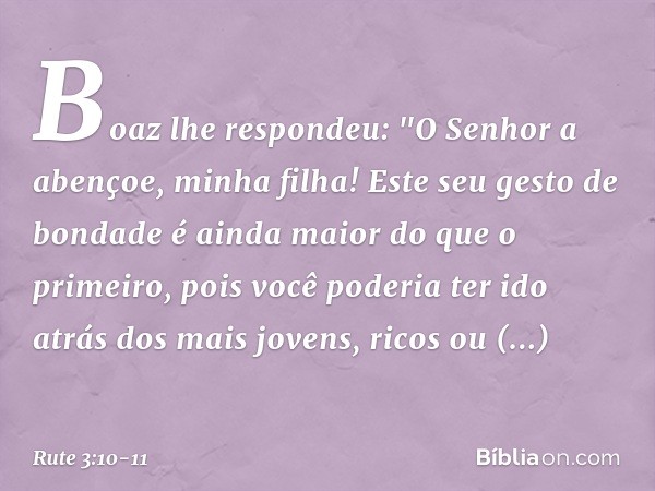 Boaz lhe respondeu: "O Senhor a abençoe, minha filha! Este seu gesto de bondade é ainda maior do que o primeiro, pois você poderia ter ido atrás dos mais jovens