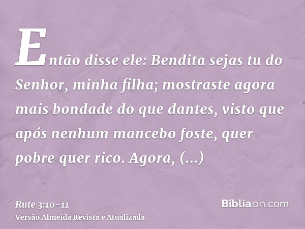 Então disse ele: Bendita sejas tu do Senhor, minha filha; mostraste agora mais bondade do que dantes, visto que após nenhum mancebo foste, quer pobre quer rico.