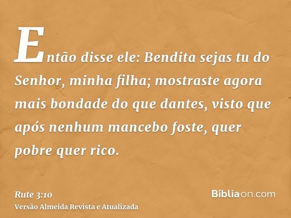 Então disse ele: Bendita sejas tu do Senhor, minha filha; mostraste agora mais bondade do que dantes, visto que após nenhum mancebo foste, quer pobre quer rico.