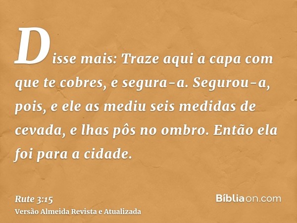 Disse mais: Traze aqui a capa com que te cobres, e segura-a. Segurou-a, pois, e ele as mediu seis medidas de cevada, e lhas pôs no ombro. Então ela foi para a c