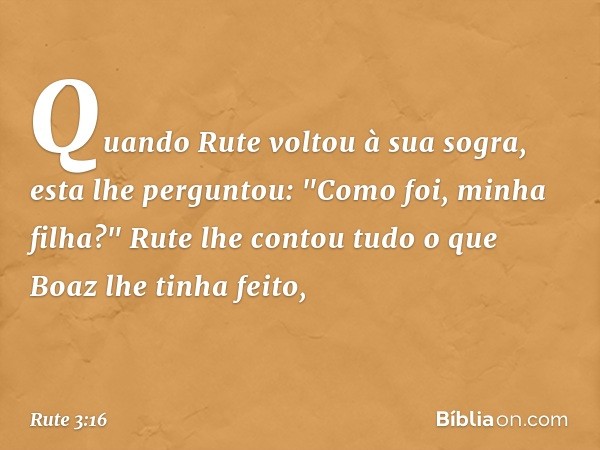 Quando Rute voltou à sua sogra, esta lhe perguntou: "Como foi, minha filha?"
Rute lhe contou tudo o que Boaz lhe tinha feito, -- Rute 3:16