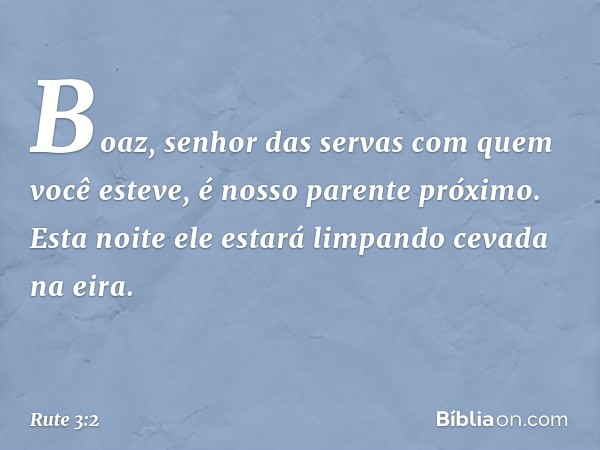 Boaz, senhor das servas com quem você esteve, é nosso parente próximo. Esta noite ele estará limpando cevada na eira. -- Rute 3:2