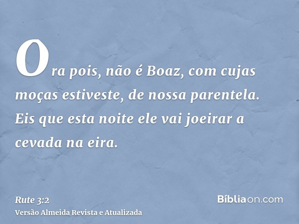 Ora pois, não é Boaz, com cujas moças estiveste, de nossa parentela. Eis que esta noite ele vai joeirar a cevada na eira.