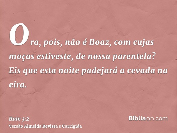 Ora, pois, não é Boaz, com cujas moças estiveste, de nossa parentela? Eis que esta noite padejará a cevada na eira.