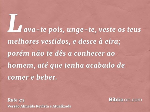 Lava-te pois, unge-te, veste os teus melhores vestidos, e desce à eira; porém não te dês a conhecer ao homem, até que tenha acabado de comer e beber.