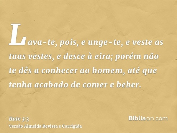 Lava-te, pois, e unge-te, e veste as tuas vestes, e desce à eira; porém não te dês a conhecer ao homem, até que tenha acabado de comer e beber.