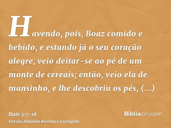 Havendo, pois, Boaz comido e bebido, e estando já o seu coração alegre, veio deitar-se ao pé de um monte de cereais; então, veio ela de mansinho, e lhe descobri