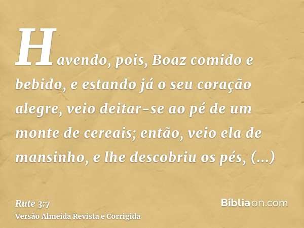 Havendo, pois, Boaz comido e bebido, e estando já o seu coração alegre, veio deitar-se ao pé de um monte de cereais; então, veio ela de mansinho, e lhe descobri