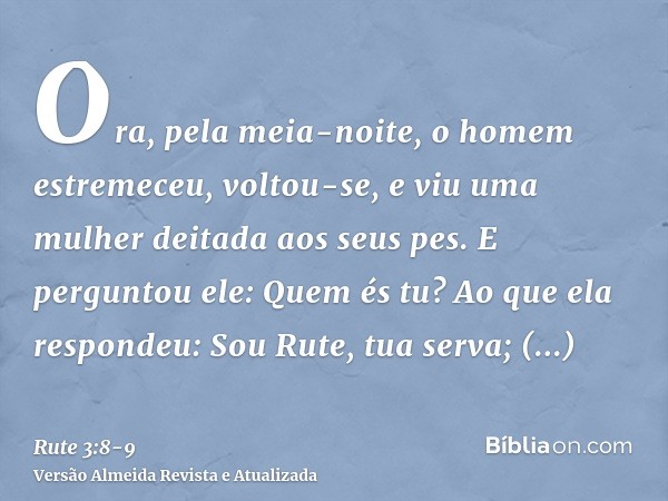 Ora, pela meia-noite, o homem estremeceu, voltou-se, e viu uma mulher deitada aos seus pes.E perguntou ele: Quem és tu? Ao que ela respondeu: Sou Rute, tua serv