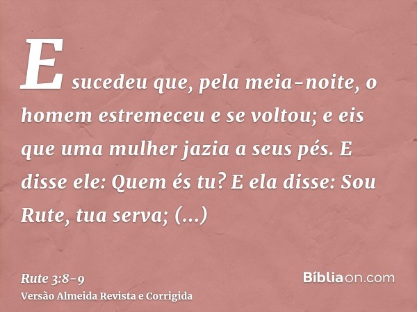 E sucedeu que, pela meia-noite, o homem estremeceu e se voltou; e eis que uma mulher jazia a seus pés.E disse ele: Quem és tu? E ela disse: Sou Rute, tua serva;