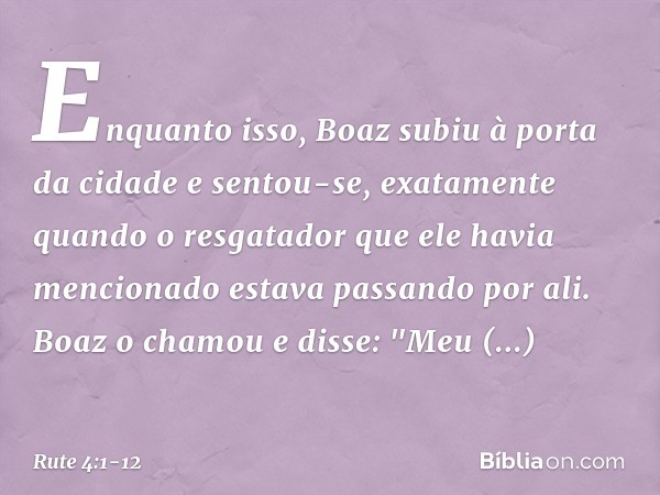 Enquanto isso, Boaz subiu à porta da cidade e sentou-se, exatamente quando o resgatador que ele havia mencionado estava passando por ali. Boaz o chamou e disse: