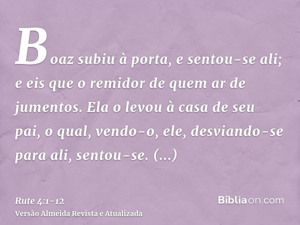 Boaz subiu à porta, e sentou-se ali; e eis que o remidor de quem ar de jumentos. Ela o levou à casa de seu pai, o qual, vendo-o, ele, desviando-se para ali, sen