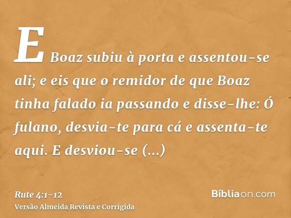 E Boaz subiu à porta e assentou-se ali; e eis que o remidor de que Boaz tinha falado ia passando e disse-lhe: Ó fulano, desvia-te para cá e assenta-te aqui. E d