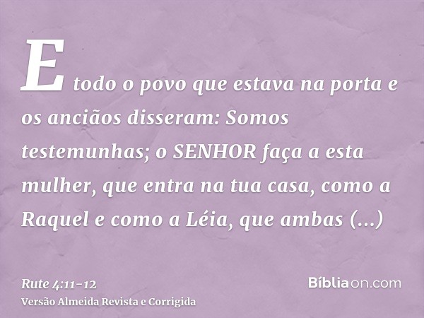 E todo o povo que estava na porta e os anciãos disseram: Somos testemunhas; o SENHOR faça a esta mulher, que entra na tua casa, como a Raquel e como a Léia, que