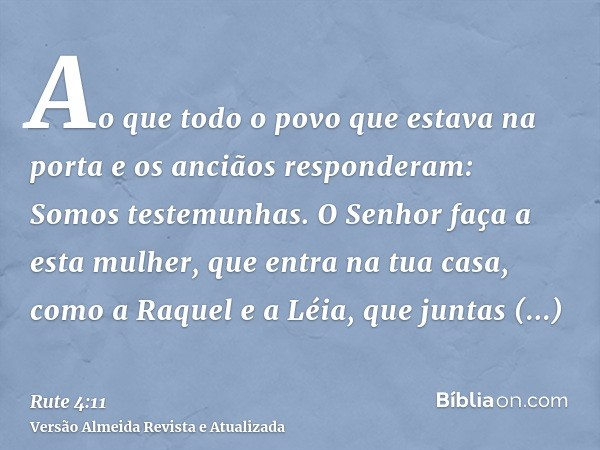 Ao que todo o povo que estava na porta e os anciãos responderam: Somos testemunhas. O Senhor faça a esta mulher, que entra na tua casa, como a Raquel e a Léia, 