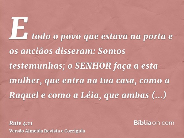 E todo o povo que estava na porta e os anciãos disseram: Somos testemunhas; o SENHOR faça a esta mulher, que entra na tua casa, como a Raquel e como a Léia, que