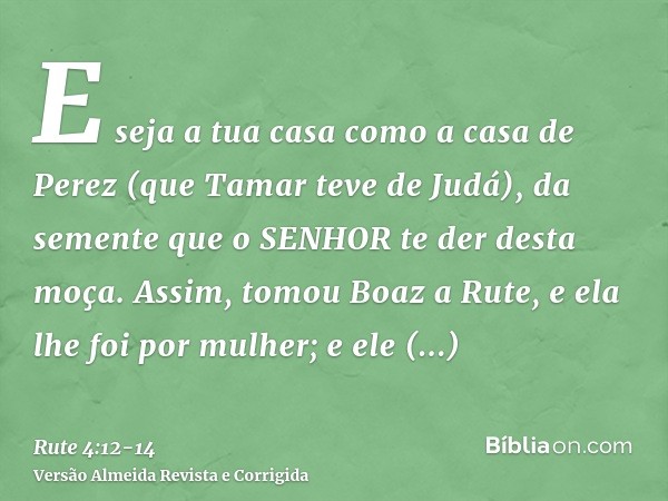 E seja a tua casa como a casa de Perez (que Tamar teve de Judá), da semente que o SENHOR te der desta moça.Assim, tomou Boaz a Rute, e ela lhe foi por mulher; e