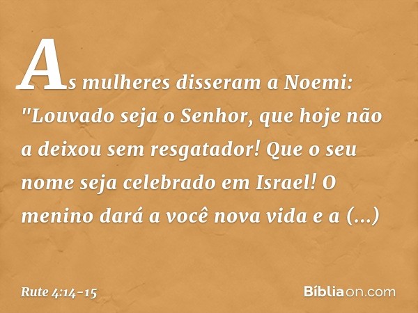 As mulheres disseram a Noemi: "Louvado seja o Senhor, que hoje não a deixou sem resgatador! Que o seu nome seja celebrado em Israel! O menino dará a você nova v