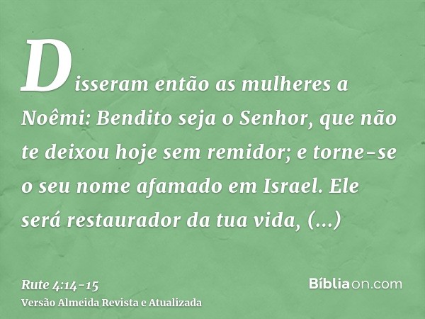 Disseram então as mulheres a Noêmi: Bendito seja o Senhor, que não te deixou hoje sem remidor; e torne-se o seu nome afamado em Israel.Ele será restaurador da t