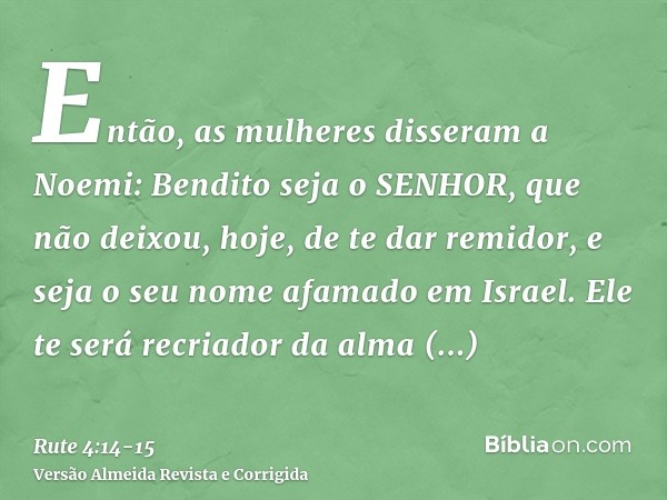 Então, as mulheres disseram a Noemi: Bendito seja o SENHOR, que não deixou, hoje, de te dar remidor, e seja o seu nome afamado em Israel.Ele te será recriador d