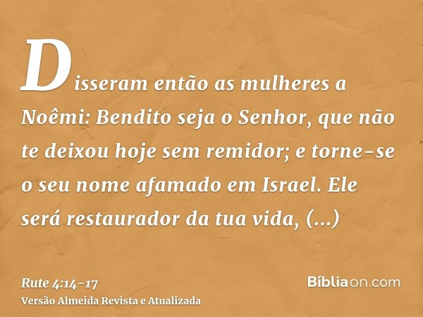 Disseram então as mulheres a Noêmi: Bendito seja o Senhor, que não te deixou hoje sem remidor; e torne-se o seu nome afamado em Israel.Ele será restaurador da t