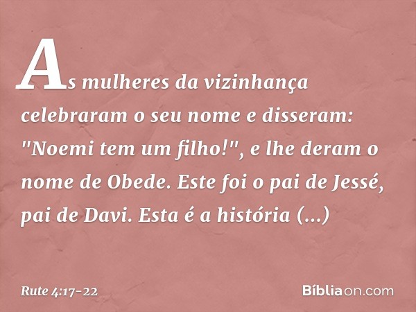 As mulheres da vizi­nhança celebraram o seu nome e disseram: "Noemi tem um filho!", e lhe deram o nome de Obede. Este foi o pai de Jessé, pai de Davi. Esta é a 