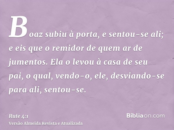 Boaz subiu à porta, e sentou-se ali; e eis que o remidor de quem ar de jumentos. Ela o levou à casa de seu pai, o qual, vendo-o, ele, desviando-se para ali, sen