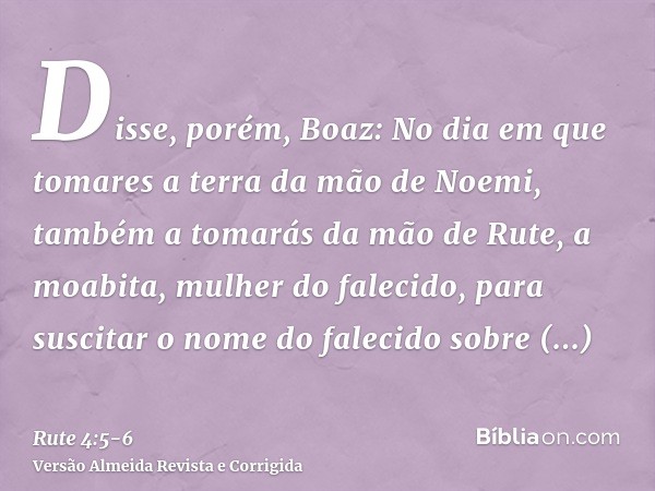 Disse, porém, Boaz: No dia em que tomares a terra da mão de Noemi, também a tomarás da mão de Rute, a moabita, mulher do falecido, para suscitar o nome do falec