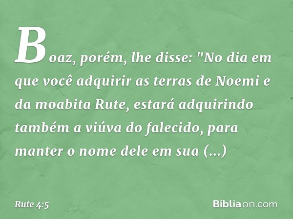 Boaz, porém, lhe disse: "No dia em que você adquirir as terras de Noemi e da moabita Rute, estará adquirindo também a viúva do falecido, para manter o nome dele