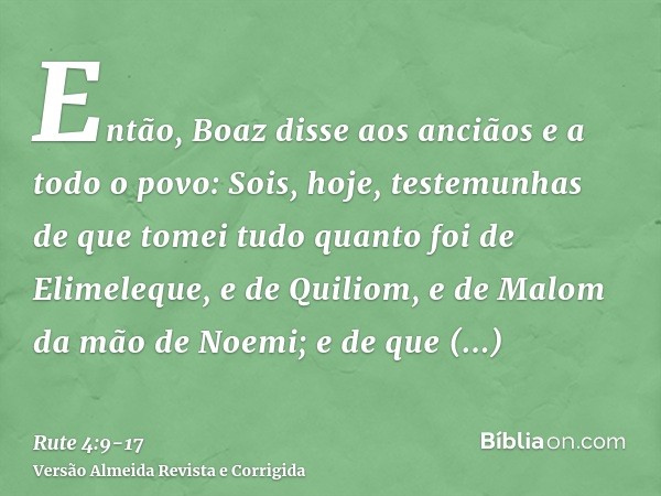 Então, Boaz disse aos anciãos e a todo o povo: Sois, hoje, testemunhas de que tomei tudo quanto foi de Elimeleque, e de Quiliom, e de Malom da mão de Noemi;e de