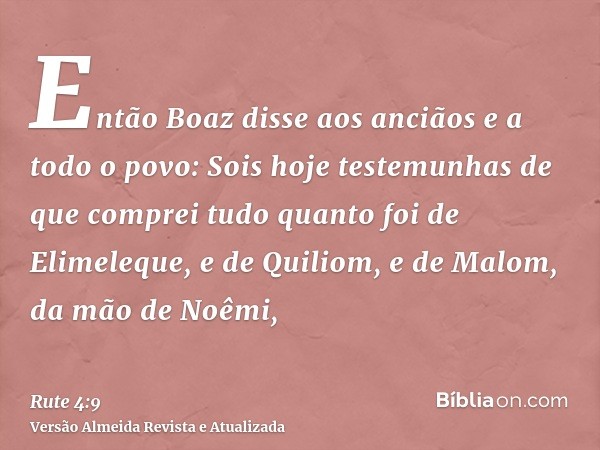 Então Boaz disse aos anciãos e a todo o povo: Sois hoje testemunhas de que comprei tudo quanto foi de Elimeleque, e de Quiliom, e de Malom, da mão de Noêmi,