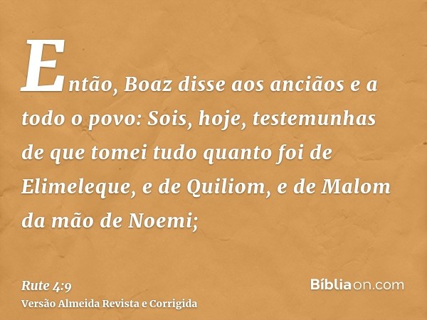 Então, Boaz disse aos anciãos e a todo o povo: Sois, hoje, testemunhas de que tomei tudo quanto foi de Elimeleque, e de Quiliom, e de Malom da mão de Noemi;