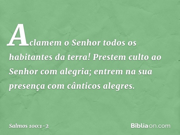 Aclamem o Senhor
todos os habitantes da terra! Prestem culto ao Senhor com alegria;
entrem na sua presença
com cânticos alegres. -- Salmo 100:1-2