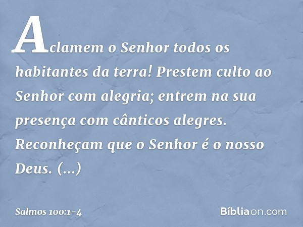 Aclamem o Senhor
todos os habitantes da terra! Prestem culto ao Senhor com alegria;
entrem na sua presença
com cânticos alegres. Reconheçam que o Senhor é o nos