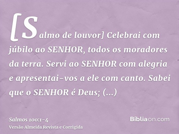 [Salmo de louvor] Celebrai com júbilo ao SENHOR, todos os moradores da terra.Servi ao SENHOR com alegria e apresentai-vos a ele com canto.Sabei que o SENHOR é D