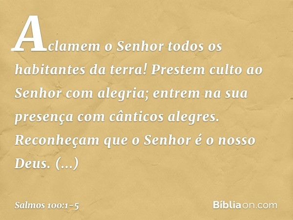 Aclamem o Senhor
todos os habitantes da terra! Prestem culto ao Senhor com alegria;
entrem na sua presença
com cânticos alegres. Reconheçam que o Senhor é o nos