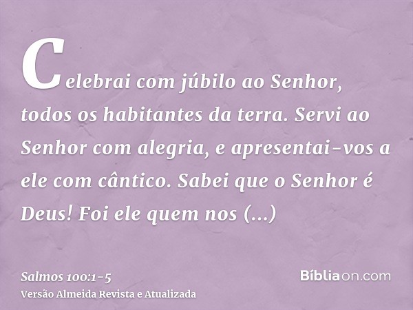 Celebrai com júbilo ao Senhor, todos os habitantes da terra.Servi ao Senhor com alegria, e apresentai-vos a ele com cântico.Sabei que o Senhor é Deus! Foi ele q