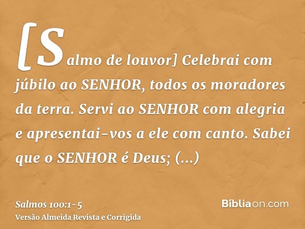 [Salmo de louvor] Celebrai com júbilo ao SENHOR, todos os moradores da terra.Servi ao SENHOR com alegria e apresentai-vos a ele com canto.Sabei que o SENHOR é D