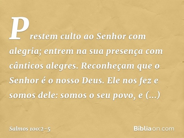 Prestem culto ao Senhor com alegria;
entrem na sua presença
com cânticos alegres. Reconheçam que o Senhor é o nosso Deus.
Ele nos fez e somos dele:
somos o seu 