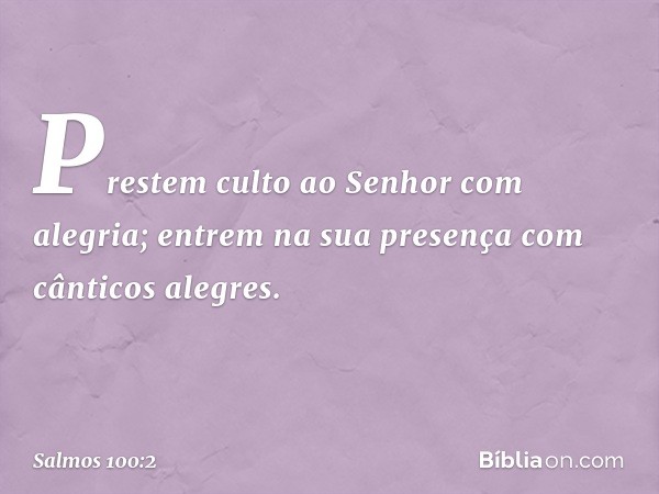 Prestem culto ao Senhor com alegria;
entrem na sua presença
com cânticos alegres. -- Salmo 100:2