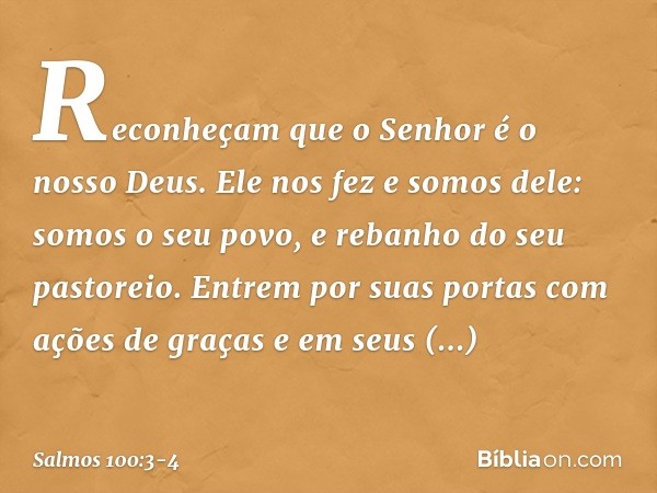 Reconheçam que o Senhor é o nosso Deus.
Ele nos fez e somos dele:
somos o seu povo,
e rebanho do seu pastoreio. Entrem por suas portas com ações de graças
e em 