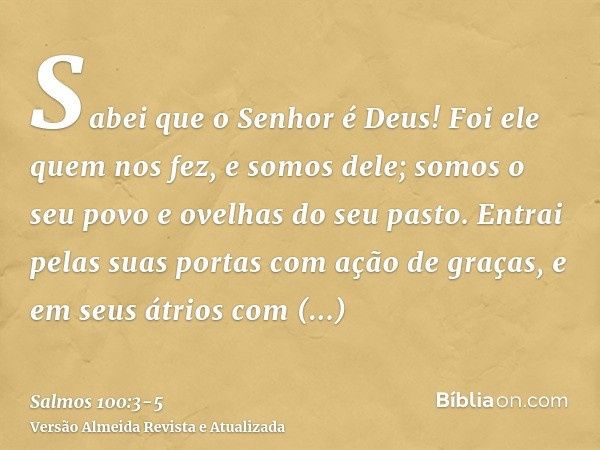 Sabei que o Senhor é Deus! Foi ele quem nos fez, e somos dele; somos o seu povo e ovelhas do seu pasto.Entrai pelas suas portas com ação de graças, e em seus át