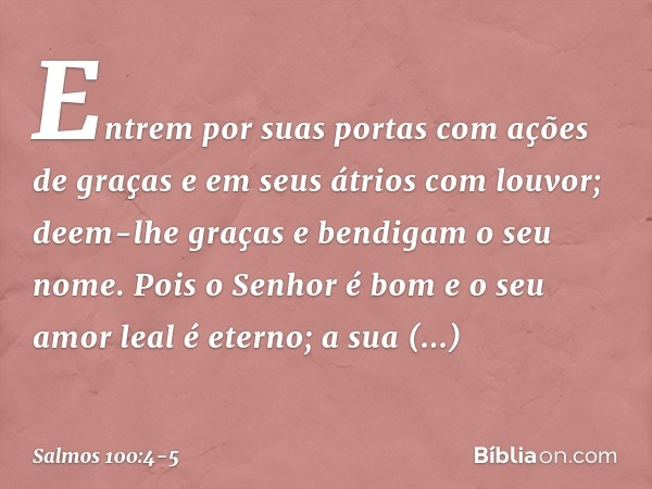 Entrem por suas portas com ações de graças
e em seus átrios com louvor;
deem-lhe graças e bendigam o seu nome. Pois o Senhor é bom
e o seu amor leal é eterno;
a