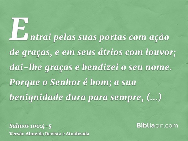 Entrai pelas suas portas com ação de graças, e em seus átrios com louvor; dai-lhe graças e bendizei o seu nome.Porque o Senhor é bom; a sua benignidade dura par