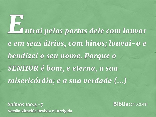 Entrai pelas portas dele com louvor e em seus átrios, com hinos; louvai-o e bendizei o seu nome.Porque o SENHOR é bom, e eterna, a sua misericórdia; e a sua ver