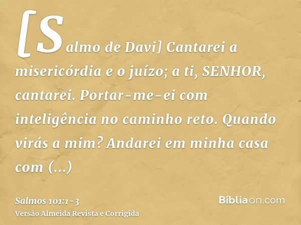 [Salmo de Davi] Cantarei a misericórdia e o juízo; a ti, SENHOR, cantarei.Portar-me-ei com inteligência no caminho reto. Quando virás a mim? Andarei em minha ca