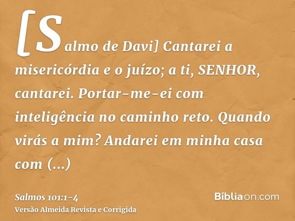 [Salmo de Davi] Cantarei a misericórdia e o juízo; a ti, SENHOR, cantarei.Portar-me-ei com inteligência no caminho reto. Quando virás a mim? Andarei em minha ca