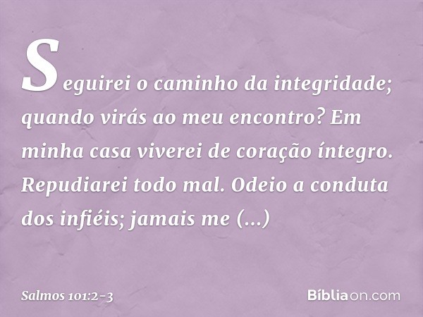 Seguirei o caminho da integridade;
quando virás ao meu encontro?
Em minha casa viverei de coração íntegro. Repudiarei todo mal.
Odeio a conduta dos infiéis;
jam