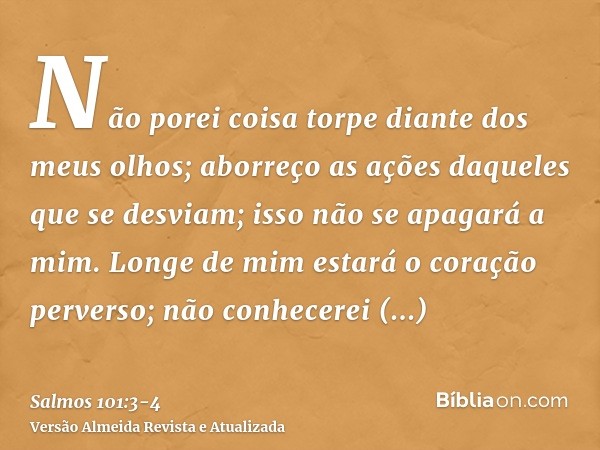 Não porei coisa torpe diante dos meus olhos; aborreço as ações daqueles que se desviam; isso não se apagará a mim.Longe de mim estará o coração perverso; não co