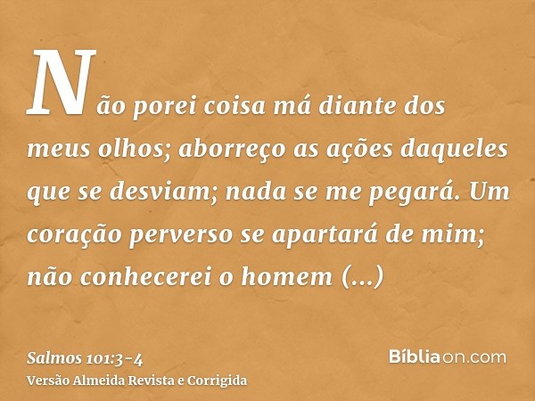 Não porei coisa má diante dos meus olhos; aborreço as ações daqueles que se desviam; nada se me pegará.Um coração perverso se apartará de mim; não conhecerei o 